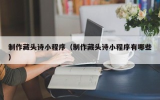 伊犁哈萨克制作藏头诗小程序（制作藏头诗小程序有哪些）