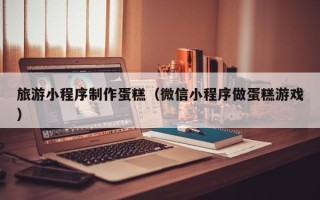 伊犁哈萨克旅游小程序制作蛋糕（微信小程序做蛋糕游戏）